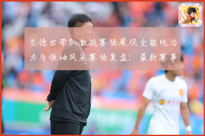 兰德尔带队激战赛场展现全能统治力与领袖风采赛场复盘：最新赛事动态与深度分析
