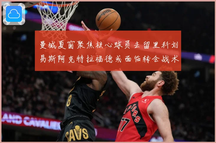 曼城夏窗聚焦核心球员去留里科刘易斯阿克特拉福德或面临转会战术观察：最新赛事动态与深度分析