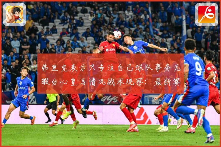弗里克表示只专注自己球队事务无暇分心皇马情况战术观察：最新赛事动态与深度分析