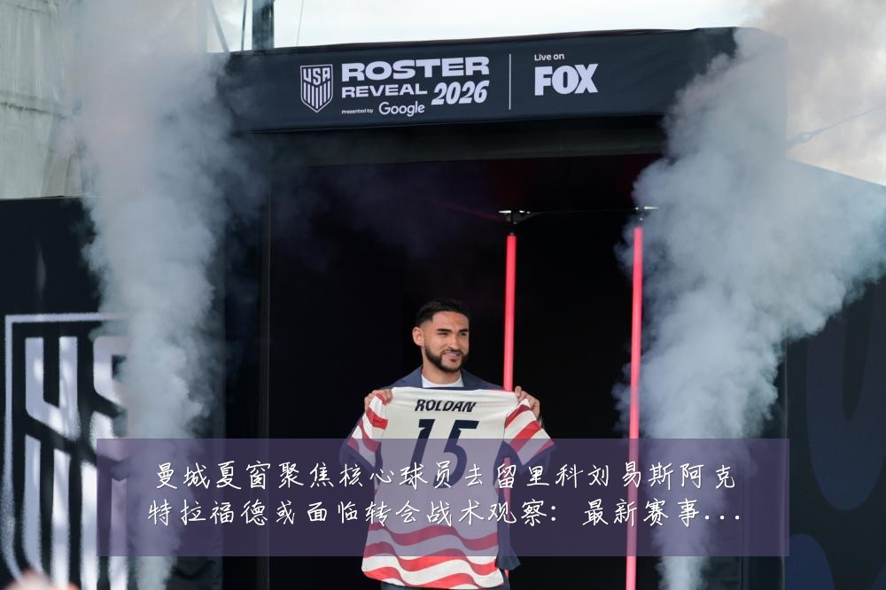 曼城夏窗聚焦核心球员去留里科刘易斯阿克特拉福德或面临转会战术观察：最新赛事动态与深度分析