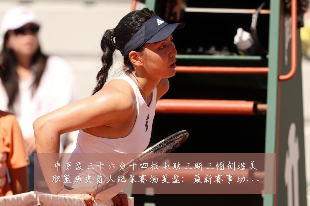 申京轰三十六分十四板七助三断三帽创造美职篮历史首人纪录赛场复盘：最新赛事动态与深度分析